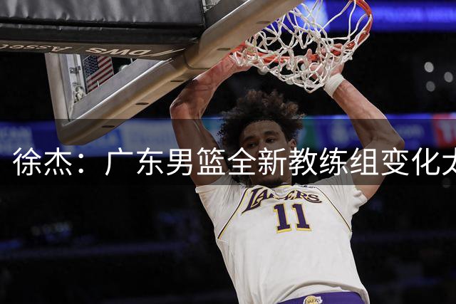 徐杰：广东男篮全新教练组变化太大 一切都需要重新适应